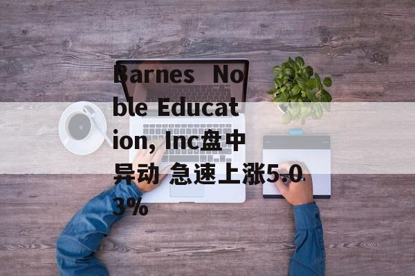 Barnes  Noble Education, Inc盘中异动 急速上涨5.03% Barnes  Noble Education, Inc盘中异动 急速上涨5.03%