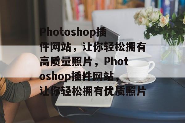 Photoshop插件网站,让你轻松拥有高质量照片,Photoshop插件网站,让你轻松拥有优质照片 Photoshop插件网站,让你轻松拥有高质量照片,Photoshop插件网站,让你轻松拥有优质照片