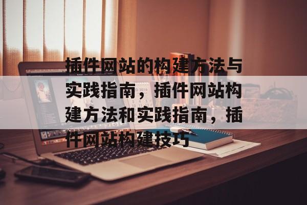 插件网站的构建方法与实践指南,插件网站构建方法和实践指南,插件网站构建技巧 插件网站的构建方法与实践指南,插件网站构建方法和实践指南,插件网站构建技巧