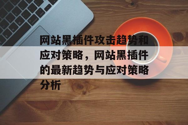 网站黑插件攻击趋势和应对策略,网站黑插件的最新趋势与应对策略分析 网站黑插件攻击趋势和应对策略,网站黑插件的最新趋势与应对策略分析