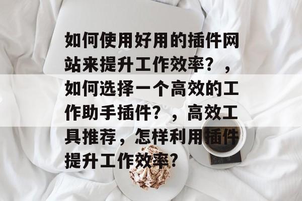 如何使用好用的插件网站来提升工作效率?,如何选择一个高效的工作助手插件?,高效工具推荐,怎样利用插件提升工作效率? 如何使用好用的插件网站来提升工作效率?,如何选择一个高效的工作助手插件?,高效工具推荐,怎样利用插件提升工作效率?