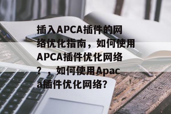 插入APCA插件的网络优化指南,如何使用APCA插件优化网络?,如何使用Apaca插件优化网络? 插入APCA插件的网络优化指南,如何使用APCA插件优化网络?,如何使用Apaca插件优化网络?