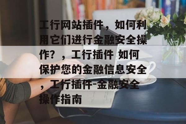 工行网站插件,如何利用它们进行金融安全操作?,工行插件 如何保护您的金融信息安全,工行插件-金融安全操作指南 工行网站插件,如何利用它们进行金融安全操作?,工行插件 如何保护您的金融信息安全,工行插件-金融安全操作指南