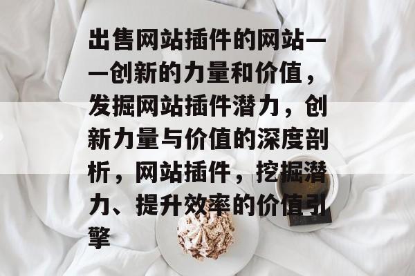 出售网站插件的网站——创新的力量和价值,发掘网站插件潜力,创新力量与价值的深度剖析,网站插件,挖掘潜力、提升效率的价值引擎 出售网站插件的网站——创新的力量和价值,发掘网站插件潜力,创新力量与价值的深度剖析,网站插件,挖掘潜力、提升效率的价值引擎