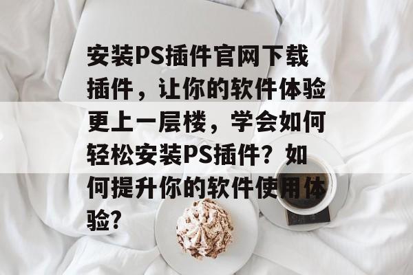 安装PS插件官网下载插件,让你的软件体验更上一层楼,学会如何轻松安装PS插件?如何提升你的软件使用体验? 安装PS插件官网下载插件,让你的软件体验更上一层楼,学会如何轻松安装PS插件?如何提升你的软件使用体验?