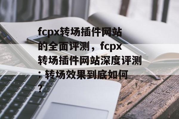 fcpx转场插件网站的全面评测,fcpx转场插件网站深度评测: 转场效果到底如何? fcpx转场插件网站的全面评测,fcpx转场插件网站深度评测: 转场效果到底如何?