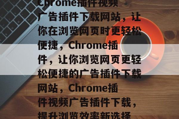 Chrome插件视频广告插件下载网站,让你在浏览网页时更轻松便捷,Chrome插件,让你浏览网页更轻松便捷的广告插件下载网站,Chrome插件视频广告插件下载,提升浏览效率新选择 Chrome插件视频广告插件下载网站,让你在浏览网页时更轻松便捷,Chrome插件,让你浏览网页更轻松便捷的广告插件下载网站,Chrome插件视频广告插件下载,提升浏览效率新选择
