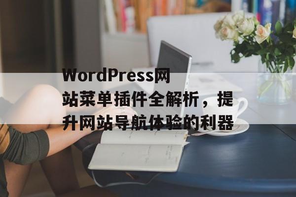 WordPress网站菜单插件全解析,提升网站导航体验的利器 WordPress网站菜单插件全解析,提升网站导航体验的利器