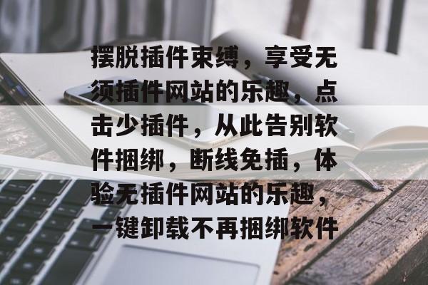 摆脱插件束缚,享受无须插件网站的乐趣,点击少插件,从此告别软件捆绑,断线免插,体验无插件网站的乐趣,一键卸载不再捆绑软件 摆脱插件束缚,享受无须插件网站的乐趣,点击少插件,从此告别软件捆绑,断线免插,体验无插件网站的乐趣,一键卸载不再捆绑软件