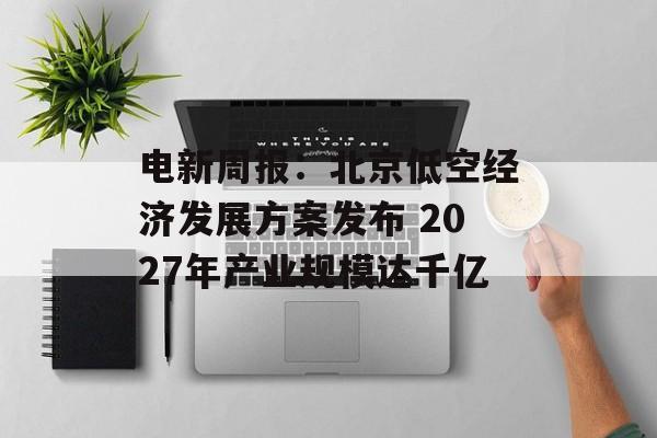 电新周报:北京低空经济发展方案发布 2027年产业规模达千亿 电新周报:北京低空经济发展方案发布 2027年产业规模达千亿