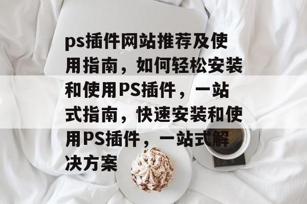 ps插件网站推荐及使用指南,如何轻松安装和使用PS插件,一站式指南,快速安装和使用PS插件,一站式解决方案 ps插件网站推荐及使用指南,如何轻松安装和使用PS插件,一站式指南,快速安装和使用PS插件,一站式解决方案