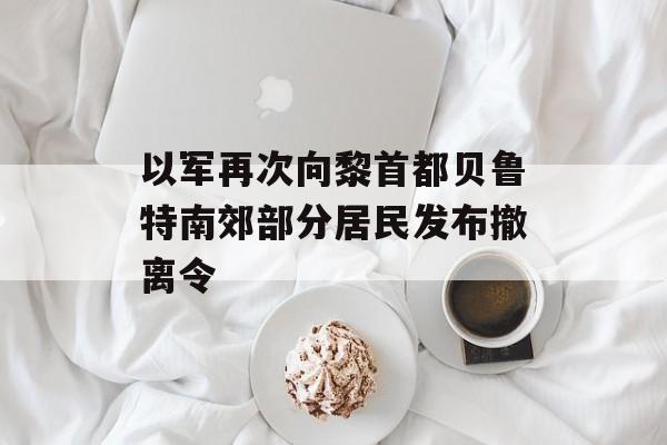 以军再次向黎首都贝鲁特南郊部分居民发布撤离令 以军再次向黎首都贝鲁特南郊部分居民发布撤离令