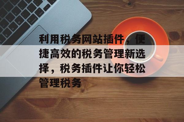 利用税务网站插件,便捷高效的税务管理新选择,税务插件让你轻松管理税务 利用税务网站插件,便捷高效的税务管理新选择,税务插件让你轻松管理税务