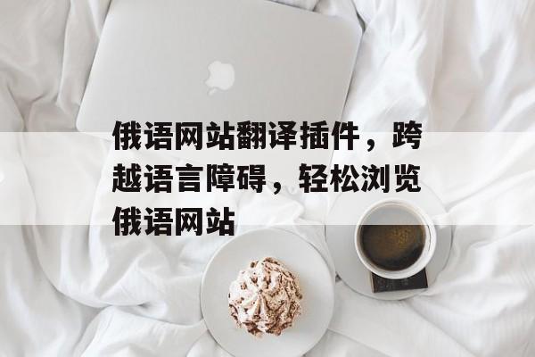 俄语网站翻译插件,跨越语言障碍,轻松浏览俄语网站 俄语网站翻译插件,跨越语言障碍,轻松浏览俄语网站