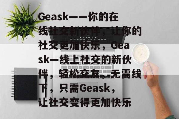 Geask——你的在线社交新伙伴,让你的社交更加快乐,Geask—线上社交的新伙伴,轻松交友,无需线下,只需Geask,让社交变得更加快乐 Geask——你的在线社交新伙伴,让你的社交更加快乐,Geask—线上社交的新伙伴,轻松交友,无需线下,只需Geask,让社交变得更加快乐