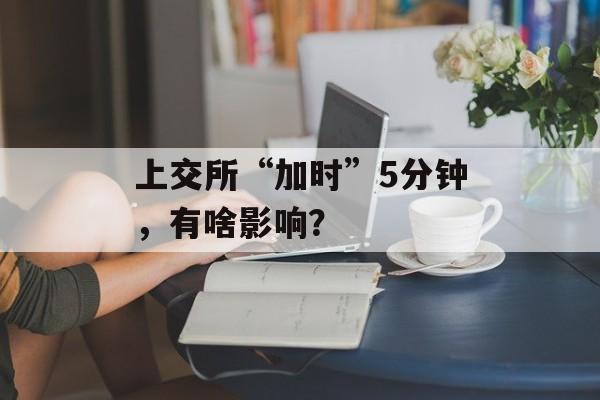上交所“加时”5分钟,有啥影响? 上交所“加时”5分钟,有啥影响?