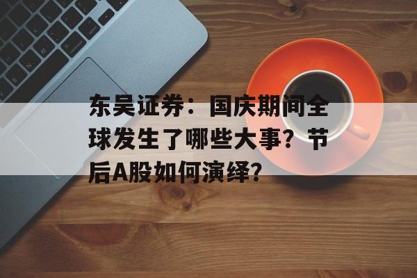 东吴证券:国庆期间全球发生了哪些大事?节后A股如何演绎? 东吴证券:国庆期间全球发生了哪些大事?节后A股如何演绎?