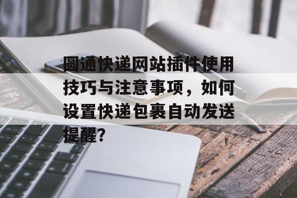 圆通快递网站插件使用技巧与注意事项,如何设置快递包裹自动发送提醒? 圆通快递网站插件使用技巧与注意事项,如何设置快递包裹自动发送提醒?