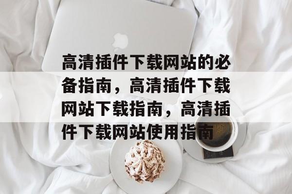 高清插件下载网站的必备指南,高清插件下载网站下载指南,高清插件下载网站使用指南 高清插件下载网站的必备指南,高清插件下载网站下载指南,高清插件下载网站使用指南