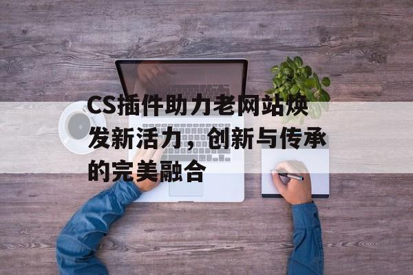 CS插件助力老网站焕发新活力,创新与传承的完美融合 CS插件助力老网站焕发新活力,创新与传承的完美融合