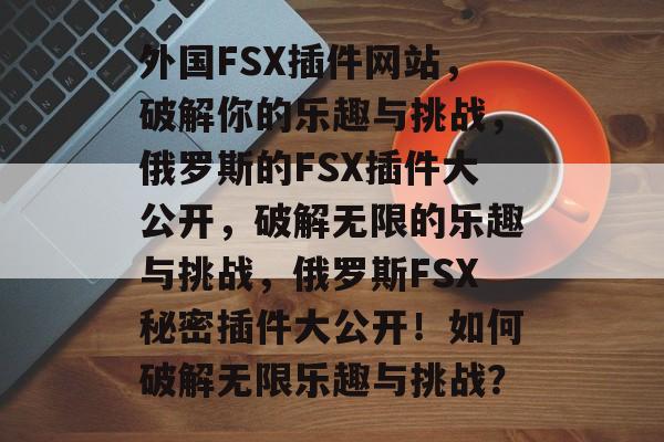 外国FSX插件网站,破解你的乐趣与挑战,俄罗斯的FSX插件大公开,破解无限的乐趣与挑战,俄罗斯FSX秘密插件大公开!如何破解无限乐趣与挑战? 外国FSX插件网站,破解你的乐趣与挑战,俄罗斯的FSX插件大公开,破解无限的乐趣与挑战,俄罗斯FSX秘密插件大公开!如何破解无限乐趣与挑战?