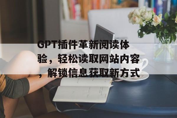 GPT插件革新阅读体验,轻松读取网站内容,解锁信息获取新方式 GPT插件革新阅读体验,轻松读取网站内容,解锁信息获取新方式