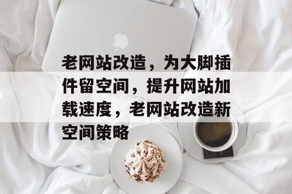 老网站改造,为大脚插件留空间,提升网站加载速度,老网站改造新空间策略 老网站改造,为大脚插件留空间,提升网站加载速度,老网站改造新空间策略