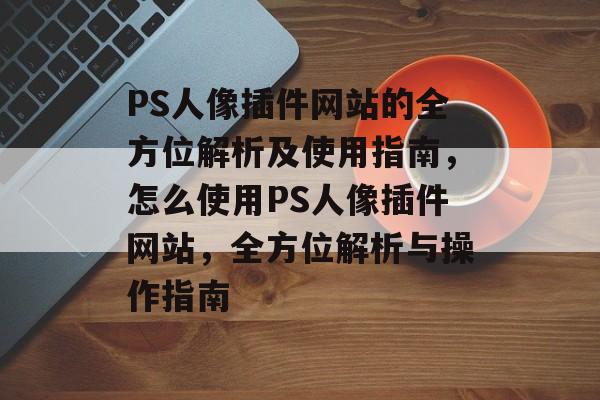 PS人像插件网站的全方位解析及使用指南,怎么使用PS人像插件网站,全方位解析与操作指南 PS人像插件网站的全方位解析及使用指南,怎么使用PS人像插件网站,全方位解析与操作指南