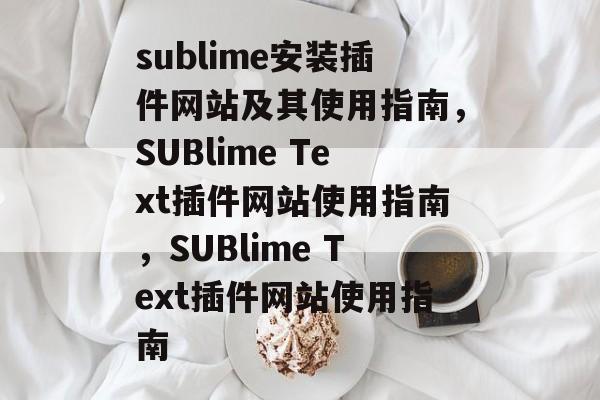 sublime安装插件网站及其使用指南，SUBlime Text插件网站使用指南，SUBlime Text插件网站使用指南