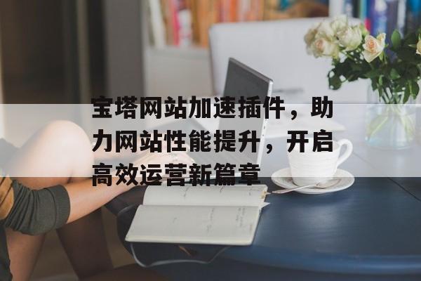 宝塔网站加速插件，助力网站性能提升，开启高效运营新篇章