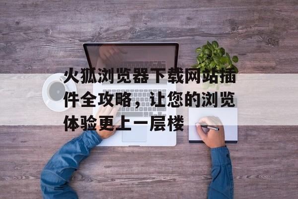 火狐浏览器下载网站插件全攻略,让您的浏览体验更上一层楼 火狐浏览器下载网站插件全攻略,让您的浏览体验更上一层楼