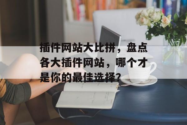 插件网站大比拼，盘点各大插件网站，哪个才是你的最佳选择？
