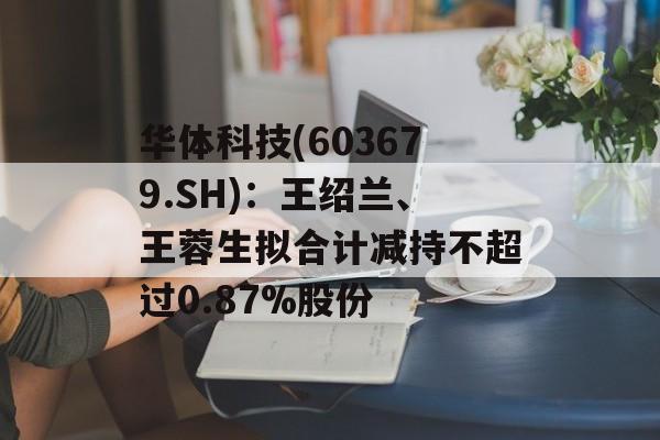 华体科技(603679.SH):王绍兰、王蓉生拟合计减持不超过0.87%股份 华体科技(603679.SH):王绍兰、王蓉生拟合计减持不超过0.87%股份
