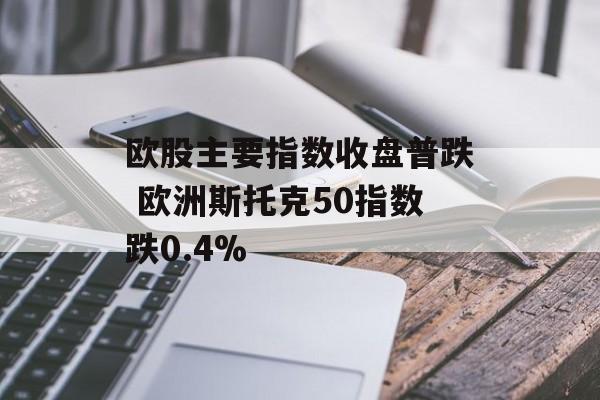 欧股主要指数收盘普跌 欧洲斯托克50指数跌0.4% 欧股主要指数收盘普跌 欧洲斯托克50指数跌0.4%