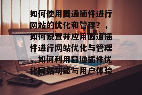 如何使用圆通插件进行网站的优化和管理?,如何设置并应用圆通插件进行网站优化与管理,如何利用圆通插件优化网站功能与用户体验? 如何使用圆通插件进行网站的优化和管理?,如何设置并应用圆通插件进行网站优化与管理,如何利用圆通插件优化网站功能与用户体验?