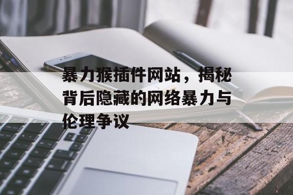 暴力猴插件网站,揭秘背后隐藏的网络暴力与伦理争议 暴力猴插件网站,揭秘背后隐藏的网络暴力与伦理争议