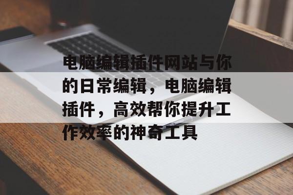 电脑编辑插件网站与你的日常编辑,电脑编辑插件,高效帮你提升工作效率的神奇工具 电脑编辑插件网站与你的日常编辑,电脑编辑插件,高效帮你提升工作效率的神奇工具
