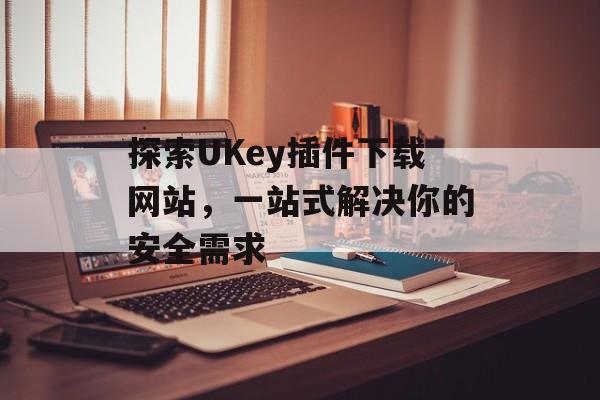 探索UKey插件下载网站,一站式解决你的安全需求 探索UKey插件下载网站,一站式解决你的安全需求