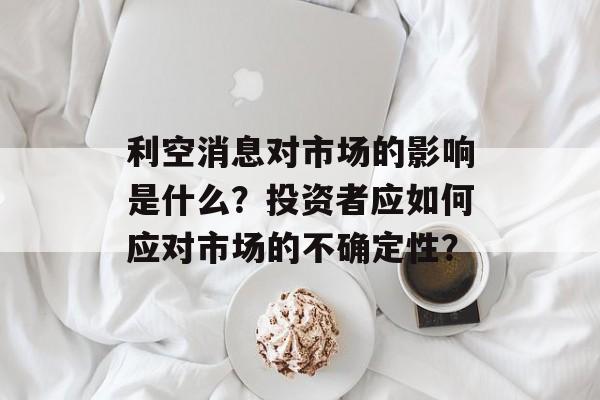 利空消息对市场的影响是什么？投资者应如何应对市场的不确定性？