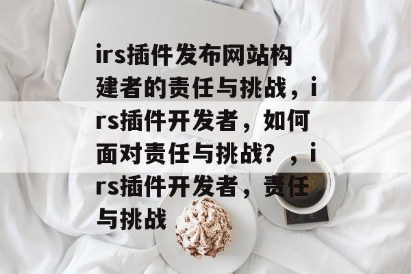 irs插件发布网站构建者的责任与挑战,irs插件开发者,如何面对责任与挑战?,irs插件开发者,责任与挑战 irs插件发布网站构建者的责任与挑战,irs插件开发者,如何面对责任与挑战?,irs插件开发者,责任与挑战