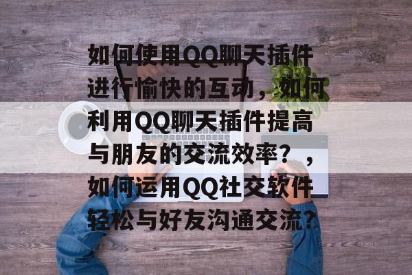 如何使用QQ聊天插件进行愉快的互动,如何利用QQ聊天插件提高与朋友的交流效率?,如何运用QQ社交软件轻松与好友沟通交流? 如何使用QQ聊天插件进行愉快的互动,如何利用QQ聊天插件提高与朋友的交流效率?,如何运用QQ社交软件轻松与好友沟通交流?