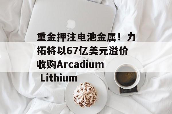 重金押注电池金属!力拓将以67亿美元溢价收购Arcadium Lithium 重金押注电池金属!力拓将以67亿美元溢价收购Arcadium Lithium