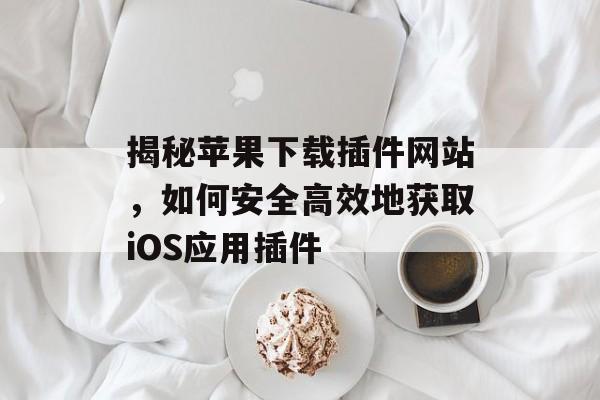 揭秘苹果下载插件网站,如何安全高效地获取iOS应用插件 揭秘苹果下载插件网站,如何安全高效地获取iOS应用插件