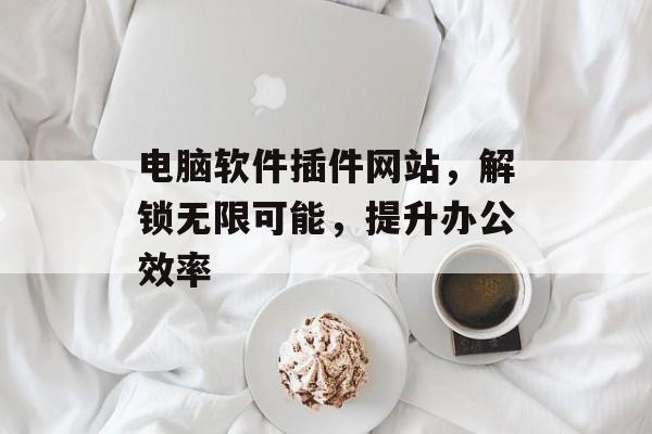 电脑软件插件网站,解锁无限可能,提升办公效率 电脑软件插件网站,解锁无限可能,提升办公效率