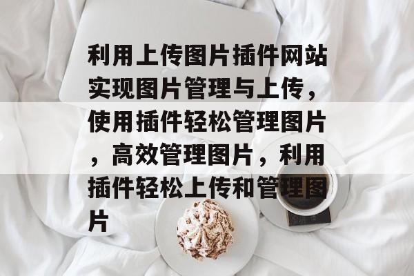 利用上传图片插件网站实现图片管理与上传,使用插件轻松管理图片,高效管理图片,利用插件轻松上传和管理图片 利用上传图片插件网站实现图片管理与上传,使用插件轻松管理图片,高效管理图片,利用插件轻松上传和管理图片
