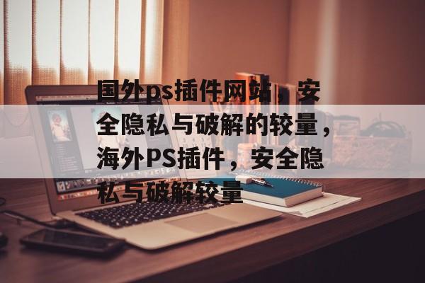国外ps插件网站,安全隐私与破解的较量,海外PS插件,安全隐私与破解较量 国外ps插件网站,安全隐私与破解的较量,海外PS插件,安全隐私与破解较量
