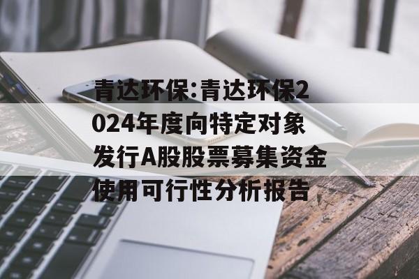 青达环保:青达环保2024年度向特定对象发行A股股票募集资金使用可行性分析报告 青达环保:青达环保2024年度向特定对象发行A股股票募集资金使用可行性分析报告