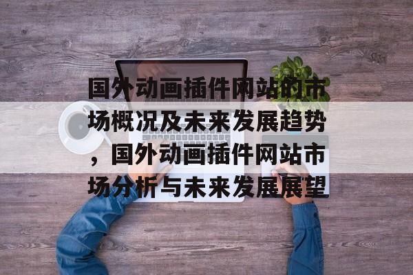 国外动画插件网站的市场概况及未来发展趋势,国外动画插件网站市场分析与未来发展展望 国外动画插件网站的市场概况及未来发展趋势,国外动画插件网站市场分析与未来发展展望
