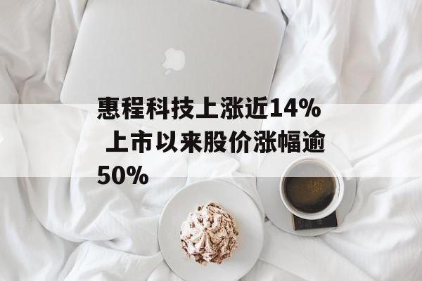 惠程科技上涨近14% 上市以来股价涨幅逾50% 惠程科技上涨近14% 上市以来股价涨幅逾50%