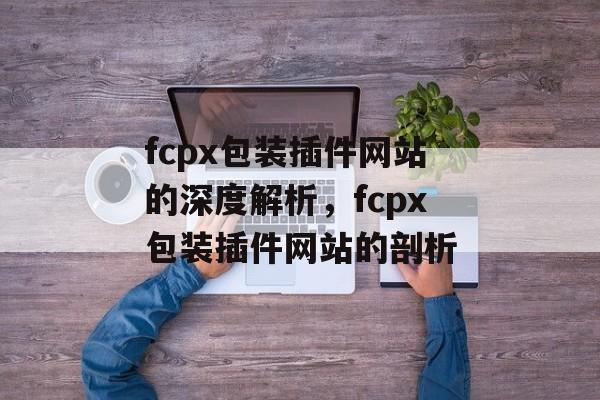 fcpx包装插件网站的深度解析,fcpx包装插件网站的剖析 fcpx包装插件网站的深度解析,fcpx包装插件网站的剖析